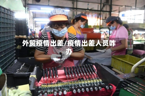 外贸疫情出差/疫情出差人员咋办