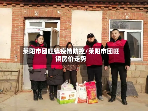 莱阳市团旺镇疫情防控/莱阳市团旺镇房价走势-第3张图片